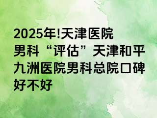 2025年!天津医院男科“评估”天津和平九洲医院男科总院口碑好不好