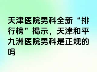 天津医院男科全新“排行榜”揭示，天津和平九洲医院男科是正规的吗