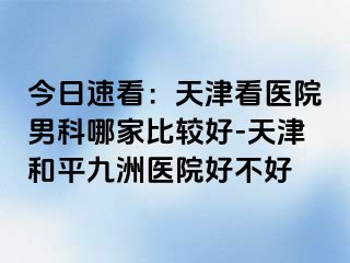 今日速看：天津看医院男科哪家比较好-天津和平九洲医院好不好