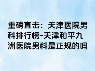 重磅直击：天津医院男科排行榜-天津和平九洲医院男科是正规的吗