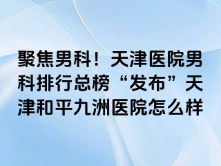 聚焦男科！天津医院男科排行总榜“发布”天津和平九洲医院怎么样