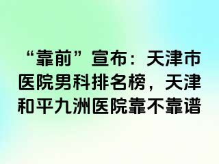 “靠前”宣布：天津市医院男科排名榜，天津和平九洲医院靠不靠谱