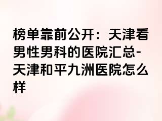 榜单靠前公开：天津看男性男科的医院汇总-天津和平九洲医院怎么样