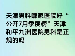天津男科哪家医院好“公开7月季度榜”天津和平九洲医院男科是正规的吗