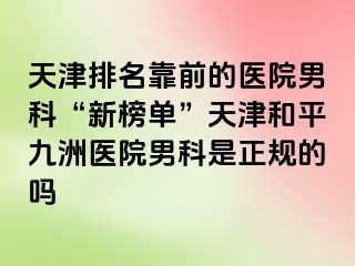 天津排名靠前的医院男科“新榜单”天津和平九洲医院男科是正规的吗