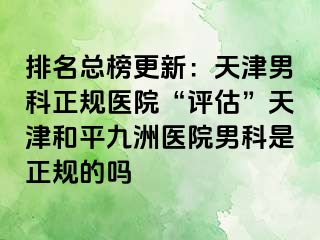 排名总榜更新：天津男科正规医院“评估”天津和平九洲医院男科是正规的吗