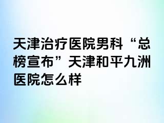 天津治疗医院男科“总榜宣布”天津和平九洲医院怎么样
