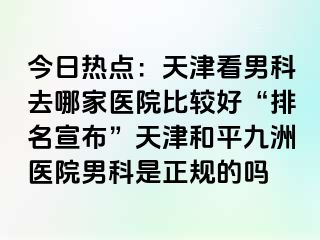 今日热点：天津看男科去哪家医院比较好“排名宣布”天津和平九洲医院男科是正规的吗