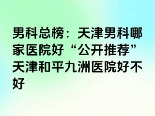 男科总榜：天津男科哪家医院好“公开推荐”天津和平九洲医院好不好