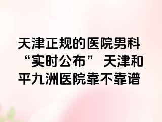 天津正规的医院男科 “实时公布” 天津和平九洲医院靠不靠谱