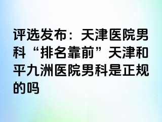 评选发布：天津医院男科“排名靠前”天津和平九洲医院男科是正规的吗
