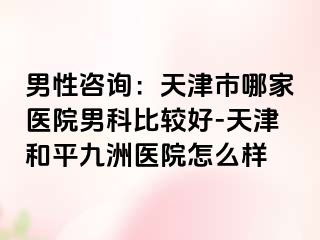 男性咨询：天津市哪家医院男科比较好-天津和平九洲医院怎么样
