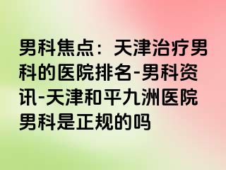 男科焦点：天津治疗男科的医院排名-男科资讯-天津和平九洲医院男科是正规的吗