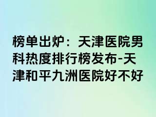 榜单出炉：天津医院男科热度排行榜发布-天津和平九洲医院好不好