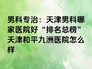 男科专治：天津男科哪家医院好“排名总榜”天津和平九洲医院怎么样