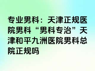 专业男科：天津正规医院男科“男科专治”天津和平九洲医院男科总院正规吗