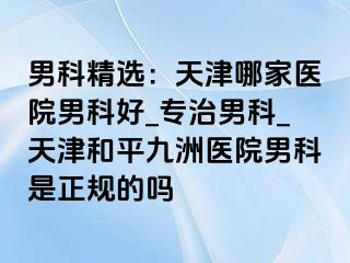 男科精选：天津哪家医院男科好_专治男科_天津和平九洲医院男科是正规的吗