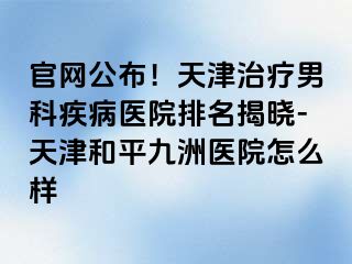 官网公布！天津治疗男科疾病医院排名揭晓-天津和平九洲医院怎么样