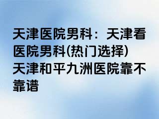 天津医院男科：天津看医院男科(热门选择)天津和平九洲医院靠不靠谱
