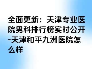 全面更新：天津专业医院男科排行榜实时公开-天津和平九洲医院怎么样