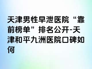 天津男性早泄医院“靠前榜单”排名公开-天津和平九洲医院口碑如何