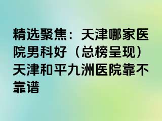 精选聚焦：天津哪家医院男科好（总榜呈现）天津和平九洲医院靠不靠谱