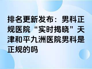排名更新发布：男科正规医院“实时揭晓”天津和平九洲医院男科是正规的吗