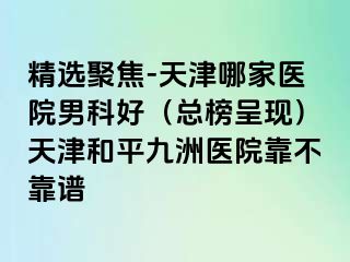 精选聚焦-天津哪家医院男科好（总榜呈现）天津和平九洲医院靠不靠谱