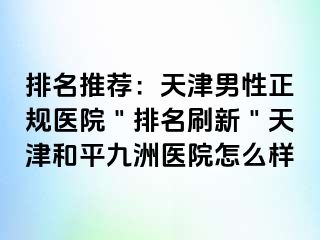 排名推荐：天津男性正规医院＂排名刷新＂天津和平九洲医院怎么样