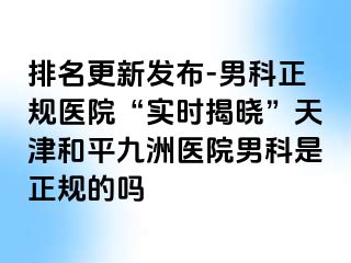 排名更新发布-男科正规医院“实时揭晓”天津和平九洲医院男科是正规的吗