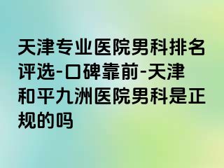 天津专业医院男科排名评选-口碑靠前-天津和平九洲医院男科是正规的吗