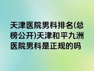 天津医院男科排名(总榜公开)天津和平九洲医院男科是正规的吗
