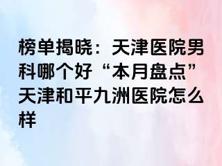 榜单揭晓：天津医院男科哪个好“本月盘点”天津和平九洲医院怎么样