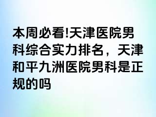 本周必看!天津医院男科综合实力排名，天津和平九洲医院男科是正规的吗