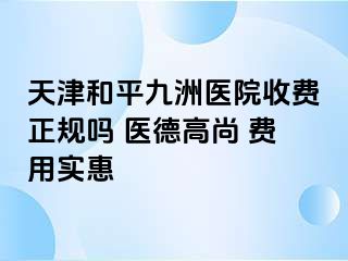 天津和平九洲医院收费正规吗 医德高尚 费用实惠