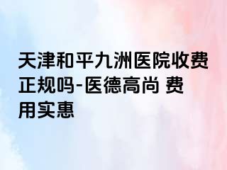 天津和平九洲医院收费正规吗-医德高尚 费用实惠