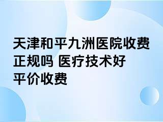天津和平九洲医院收费正规吗 医疗技术好 平价收费