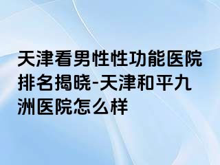 天津看男性性功能医院排名揭晓-天津和平九洲医院怎么样