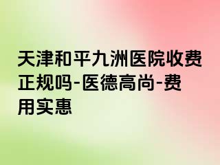 天津和平九洲医院收费正规吗-医德高尚-费用实惠