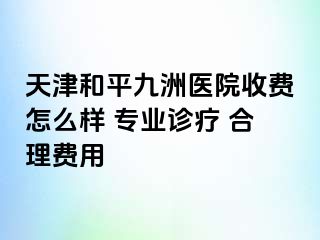 天津和平九洲医院收费怎么样 专业诊疗 合理费用