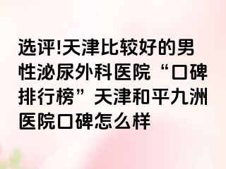 选评!天津比较好的男性泌尿外科医院“口碑排行榜”天津和平九洲医院口碑怎么样