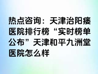 热点咨询：天津治阳痿医院排行榜“实时榜单公布”天津和平九洲堂医院怎么样