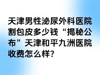 天津男性泌尿外科医院割包皮多少钱“揭秘公布”天津和平九洲医院收费怎么样？