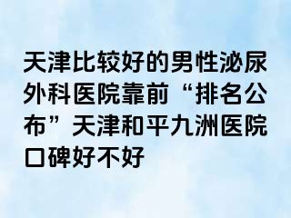 天津比较好的男性泌尿外科医院靠前“排名公布”天津和平九洲医院口碑好不好