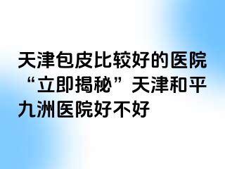 天津包皮比较好的医院“立即揭秘”天津和平九洲医院好不好