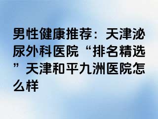 男性健康推荐：天津泌尿外科医院“排名精选”天津和平九洲医院怎么样