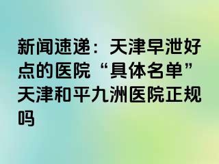 新闻速递：天津早泄好点的医院“具体名单”天津和平九洲医院正规吗