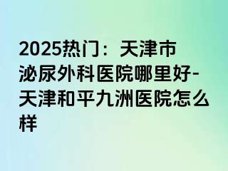2025热门：天津市泌尿外科医院哪里好-天津和平九洲医院怎么样