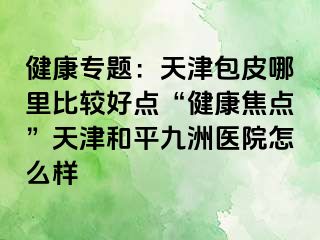 健康专题：天津包皮哪里比较好点“健康焦点”天津和平九洲医院怎么样