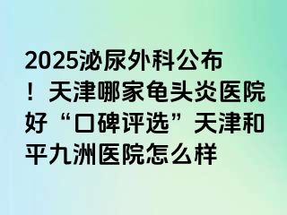 2025泌尿外科公布！天津哪家龟头炎医院好“口碑评选”天津和平九洲医院怎么样